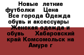 Новые, летние футболки  › Цена ­ 500 - Все города Одежда, обувь и аксессуары » Женская одежда и обувь   . Хабаровский край,Комсомольск-на-Амуре г.